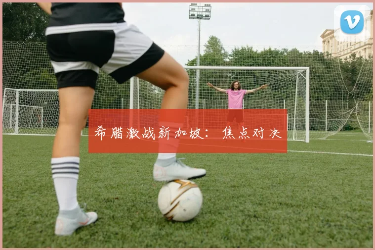 希腊激战新加坡：焦点对决